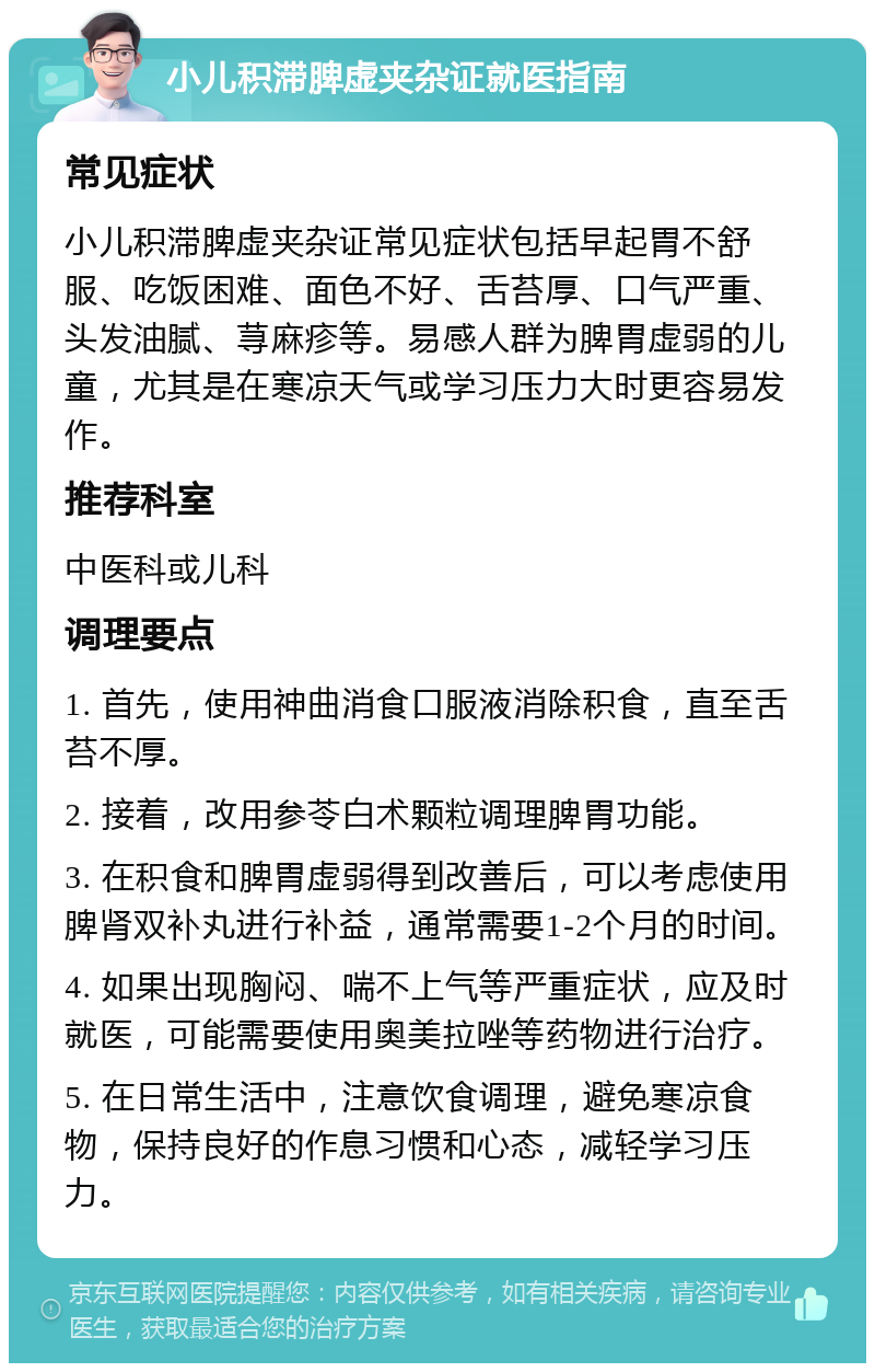 小儿积滞脾虚夹杂证就医指南 常见症状 小儿积滞脾虚夹杂证常见症状包括早起胃不舒服、吃饭困难、面色不好、舌苔厚、口气严重、头发油腻、荨麻疹等。易感人群为脾胃虚弱的儿童，尤其是在寒凉天气或学习压力大时更容易发作。 推荐科室 中医科或儿科 调理要点 1. 首先，使用神曲消食口服液消除积食，直至舌苔不厚。 2. 接着，改用参苓白术颗粒调理脾胃功能。 3. 在积食和脾胃虚弱得到改善后，可以考虑使用脾肾双补丸进行补益，通常需要1-2个月的时间。 4. 如果出现胸闷、喘不上气等严重症状，应及时就医，可能需要使用奥美拉唑等药物进行治疗。 5. 在日常生活中，注意饮食调理，避免寒凉食物，保持良好的作息习惯和心态，减轻学习压力。