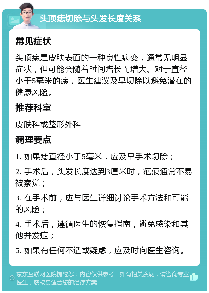 头顶痣切除与头发长度关系 常见症状 头顶痣是皮肤表面的一种良性病变，通常无明显症状，但可能会随着时间增长而增大。对于直径小于5毫米的痣，医生建议及早切除以避免潜在的健康风险。 推荐科室 皮肤科或整形外科 调理要点 1. 如果痣直径小于5毫米，应及早手术切除； 2. 手术后，头发长度达到3厘米时，疤痕通常不易被察觉； 3. 在手术前，应与医生详细讨论手术方法和可能的风险； 4. 手术后，遵循医生的恢复指南，避免感染和其他并发症； 5. 如果有任何不适或疑虑，应及时向医生咨询。