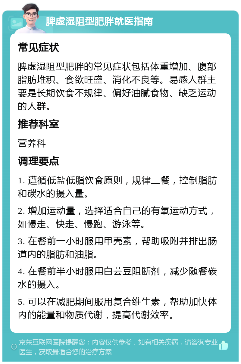 脾虚湿阻型肥胖就医指南 常见症状 脾虚湿阻型肥胖的常见症状包括体重增加、腹部脂肪堆积、食欲旺盛、消化不良等。易感人群主要是长期饮食不规律、偏好油腻食物、缺乏运动的人群。 推荐科室 营养科 调理要点 1. 遵循低盐低脂饮食原则，规律三餐，控制脂肪和碳水的摄入量。 2. 增加运动量，选择适合自己的有氧运动方式，如慢走、快走、慢跑、游泳等。 3. 在餐前一小时服用甲壳素，帮助吸附并排出肠道内的脂肪和油脂。 4. 在餐前半小时服用白芸豆阻断剂，减少随餐碳水的摄入。 5. 可以在减肥期间服用复合维生素，帮助加快体内的能量和物质代谢，提高代谢效率。