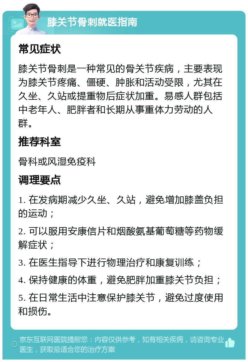 膝关节骨刺就医指南 常见症状 膝关节骨刺是一种常见的骨关节疾病，主要表现为膝关节疼痛、僵硬、肿胀和活动受限，尤其在久坐、久站或提重物后症状加重。易感人群包括中老年人、肥胖者和长期从事重体力劳动的人群。 推荐科室 骨科或风湿免疫科 调理要点 1. 在发病期减少久坐、久站，避免增加膝盖负担的运动； 2. 可以服用安康信片和烟酸氨基葡萄糖等药物缓解症状； 3. 在医生指导下进行物理治疗和康复训练； 4. 保持健康的体重，避免肥胖加重膝关节负担； 5. 在日常生活中注意保护膝关节，避免过度使用和损伤。