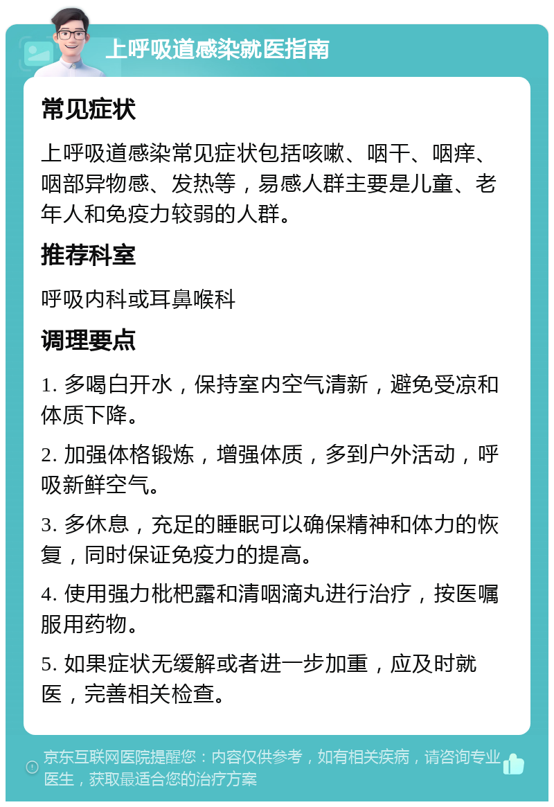 上呼吸道感染就医指南 常见症状 上呼吸道感染常见症状包括咳嗽、咽干、咽痒、咽部异物感、发热等，易感人群主要是儿童、老年人和免疫力较弱的人群。 推荐科室 呼吸内科或耳鼻喉科 调理要点 1. 多喝白开水，保持室内空气清新，避免受凉和体质下降。 2. 加强体格锻炼，增强体质，多到户外活动，呼吸新鲜空气。 3. 多休息，充足的睡眠可以确保精神和体力的恢复，同时保证免疫力的提高。 4. 使用强力枇杷露和清咽滴丸进行治疗，按医嘱服用药物。 5. 如果症状无缓解或者进一步加重，应及时就医，完善相关检查。