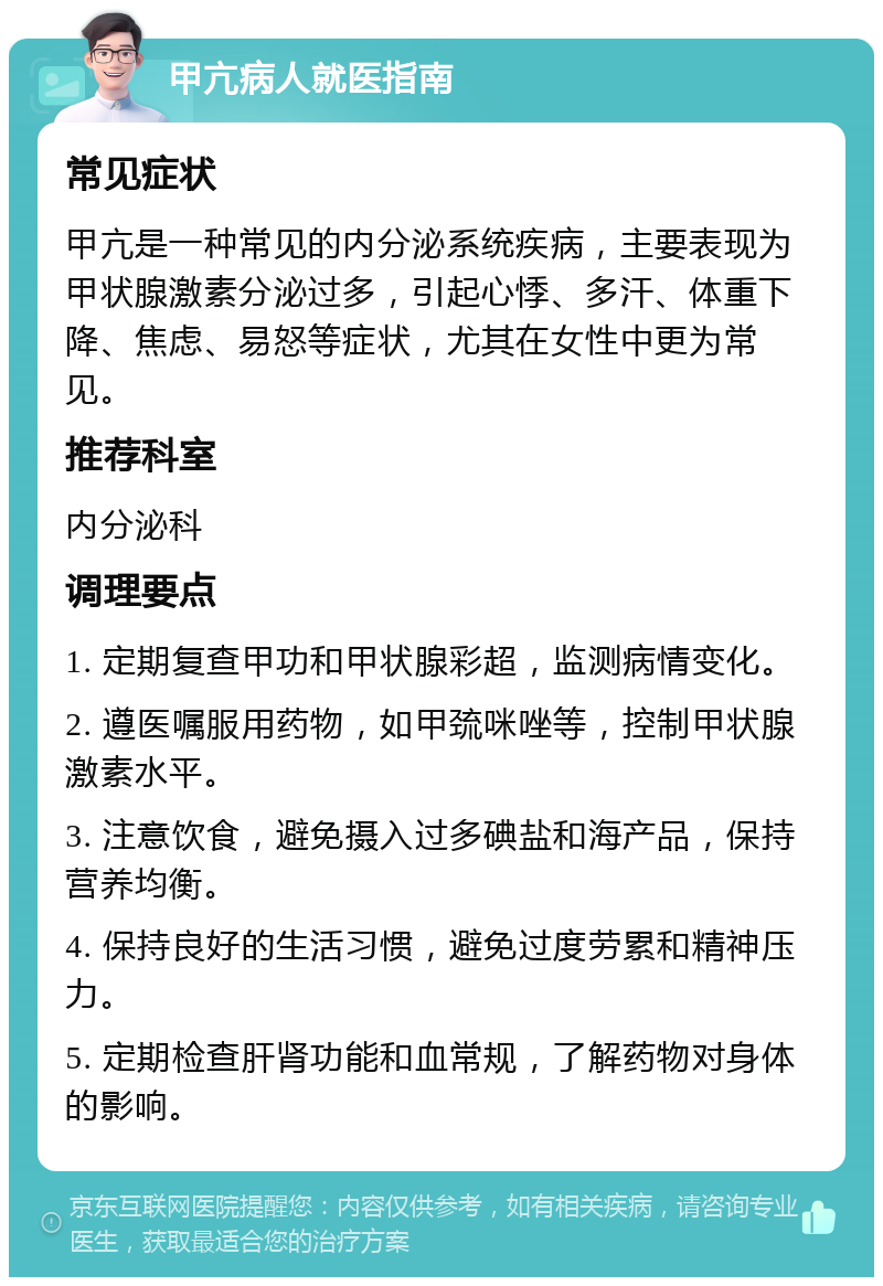 甲亢病人就医指南 常见症状 甲亢是一种常见的内分泌系统疾病，主要表现为甲状腺激素分泌过多，引起心悸、多汗、体重下降、焦虑、易怒等症状，尤其在女性中更为常见。 推荐科室 内分泌科 调理要点 1. 定期复查甲功和甲状腺彩超，监测病情变化。 2. 遵医嘱服用药物，如甲巯咪唑等，控制甲状腺激素水平。 3. 注意饮食，避免摄入过多碘盐和海产品，保持营养均衡。 4. 保持良好的生活习惯，避免过度劳累和精神压力。 5. 定期检查肝肾功能和血常规，了解药物对身体的影响。