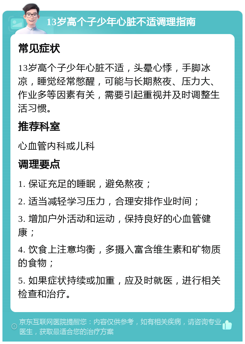 13岁高个子少年心脏不适调理指南 常见症状 13岁高个子少年心脏不适，头晕心悸，手脚冰凉，睡觉经常憋醒，可能与长期熬夜、压力大、作业多等因素有关，需要引起重视并及时调整生活习惯。 推荐科室 心血管内科或儿科 调理要点 1. 保证充足的睡眠，避免熬夜； 2. 适当减轻学习压力，合理安排作业时间； 3. 增加户外活动和运动，保持良好的心血管健康； 4. 饮食上注意均衡，多摄入富含维生素和矿物质的食物； 5. 如果症状持续或加重，应及时就医，进行相关检查和治疗。