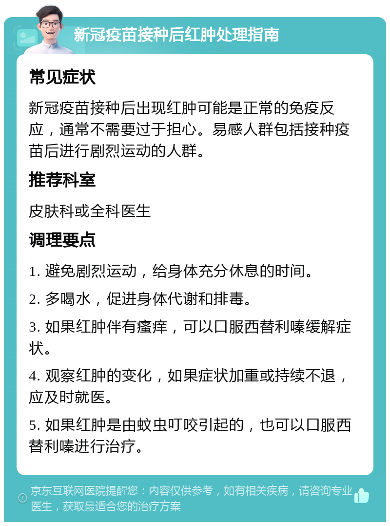 新冠疫苗接种后红肿处理指南 常见症状 新冠疫苗接种后出现红肿可能是正常的免疫反应，通常不需要过于担心。易感人群包括接种疫苗后进行剧烈运动的人群。 推荐科室 皮肤科或全科医生 调理要点 1. 避免剧烈运动，给身体充分休息的时间。 2. 多喝水，促进身体代谢和排毒。 3. 如果红肿伴有瘙痒，可以口服西替利嗪缓解症状。 4. 观察红肿的变化，如果症状加重或持续不退，应及时就医。 5. 如果红肿是由蚊虫叮咬引起的，也可以口服西替利嗪进行治疗。