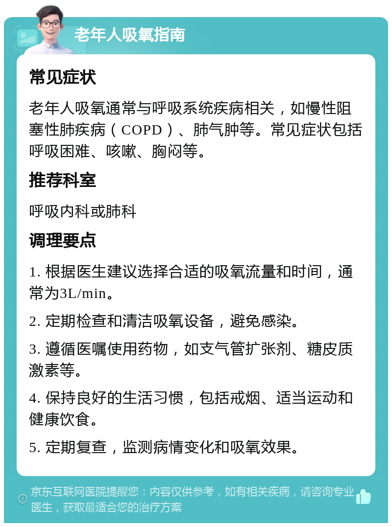 老年人吸氧指南 常见症状 老年人吸氧通常与呼吸系统疾病相关，如慢性阻塞性肺疾病（COPD）、肺气肿等。常见症状包括呼吸困难、咳嗽、胸闷等。 推荐科室 呼吸内科或肺科 调理要点 1. 根据医生建议选择合适的吸氧流量和时间，通常为3L/min。 2. 定期检查和清洁吸氧设备，避免感染。 3. 遵循医嘱使用药物，如支气管扩张剂、糖皮质激素等。 4. 保持良好的生活习惯，包括戒烟、适当运动和健康饮食。 5. 定期复查，监测病情变化和吸氧效果。