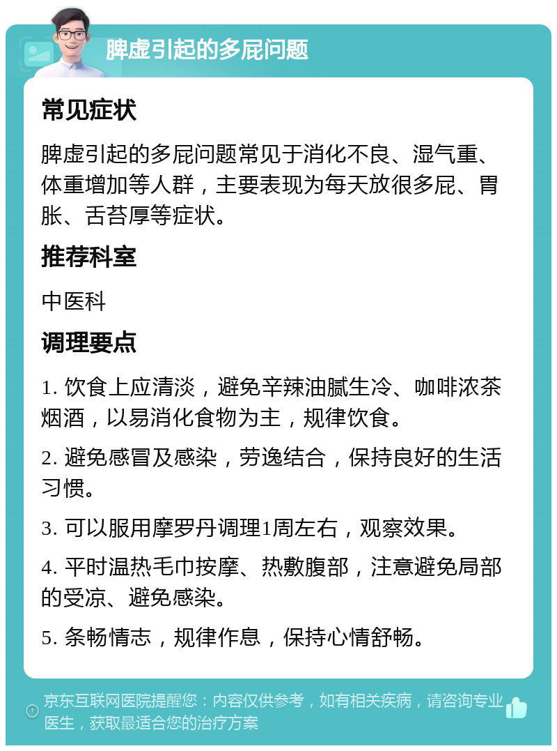 脾虚引起的多屁问题 常见症状 脾虚引起的多屁问题常见于消化不良、湿气重、体重增加等人群，主要表现为每天放很多屁、胃胀、舌苔厚等症状。 推荐科室 中医科 调理要点 1. 饮食上应清淡，避免辛辣油腻生冷、咖啡浓茶烟酒，以易消化食物为主，规律饮食。 2. 避免感冒及感染，劳逸结合，保持良好的生活习惯。 3. 可以服用摩罗丹调理1周左右，观察效果。 4. 平时温热毛巾按摩、热敷腹部，注意避免局部的受凉、避免感染。 5. 条畅情志，规律作息，保持心情舒畅。