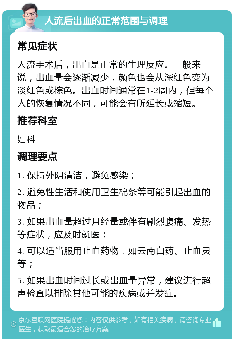 人流后出血的正常范围与调理 常见症状 人流手术后，出血是正常的生理反应。一般来说，出血量会逐渐减少，颜色也会从深红色变为淡红色或棕色。出血时间通常在1-2周内，但每个人的恢复情况不同，可能会有所延长或缩短。 推荐科室 妇科 调理要点 1. 保持外阴清洁，避免感染； 2. 避免性生活和使用卫生棉条等可能引起出血的物品； 3. 如果出血量超过月经量或伴有剧烈腹痛、发热等症状，应及时就医； 4. 可以适当服用止血药物，如云南白药、止血灵等； 5. 如果出血时间过长或出血量异常，建议进行超声检查以排除其他可能的疾病或并发症。