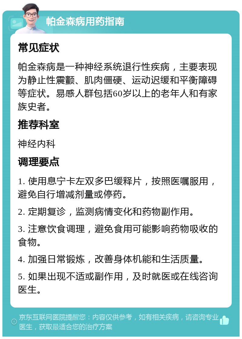 帕金森病用药指南 常见症状 帕金森病是一种神经系统退行性疾病，主要表现为静止性震颤、肌肉僵硬、运动迟缓和平衡障碍等症状。易感人群包括60岁以上的老年人和有家族史者。 推荐科室 神经内科 调理要点 1. 使用息宁卡左双多巴缓释片，按照医嘱服用，避免自行增减剂量或停药。 2. 定期复诊，监测病情变化和药物副作用。 3. 注意饮食调理，避免食用可能影响药物吸收的食物。 4. 加强日常锻炼，改善身体机能和生活质量。 5. 如果出现不适或副作用，及时就医或在线咨询医生。