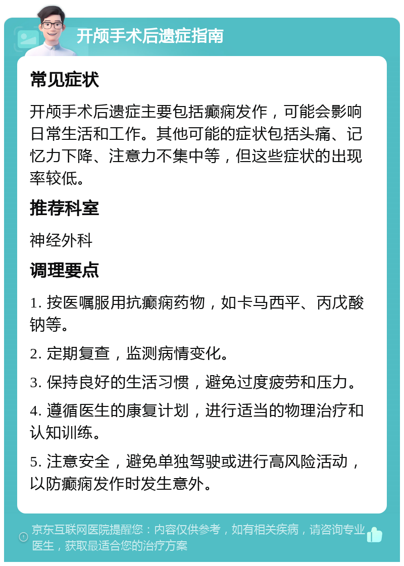 开颅手术后遗症指南 常见症状 开颅手术后遗症主要包括癫痫发作，可能会影响日常生活和工作。其他可能的症状包括头痛、记忆力下降、注意力不集中等，但这些症状的出现率较低。 推荐科室 神经外科 调理要点 1. 按医嘱服用抗癫痫药物，如卡马西平、丙戊酸钠等。 2. 定期复查，监测病情变化。 3. 保持良好的生活习惯，避免过度疲劳和压力。 4. 遵循医生的康复计划，进行适当的物理治疗和认知训练。 5. 注意安全，避免单独驾驶或进行高风险活动，以防癫痫发作时发生意外。