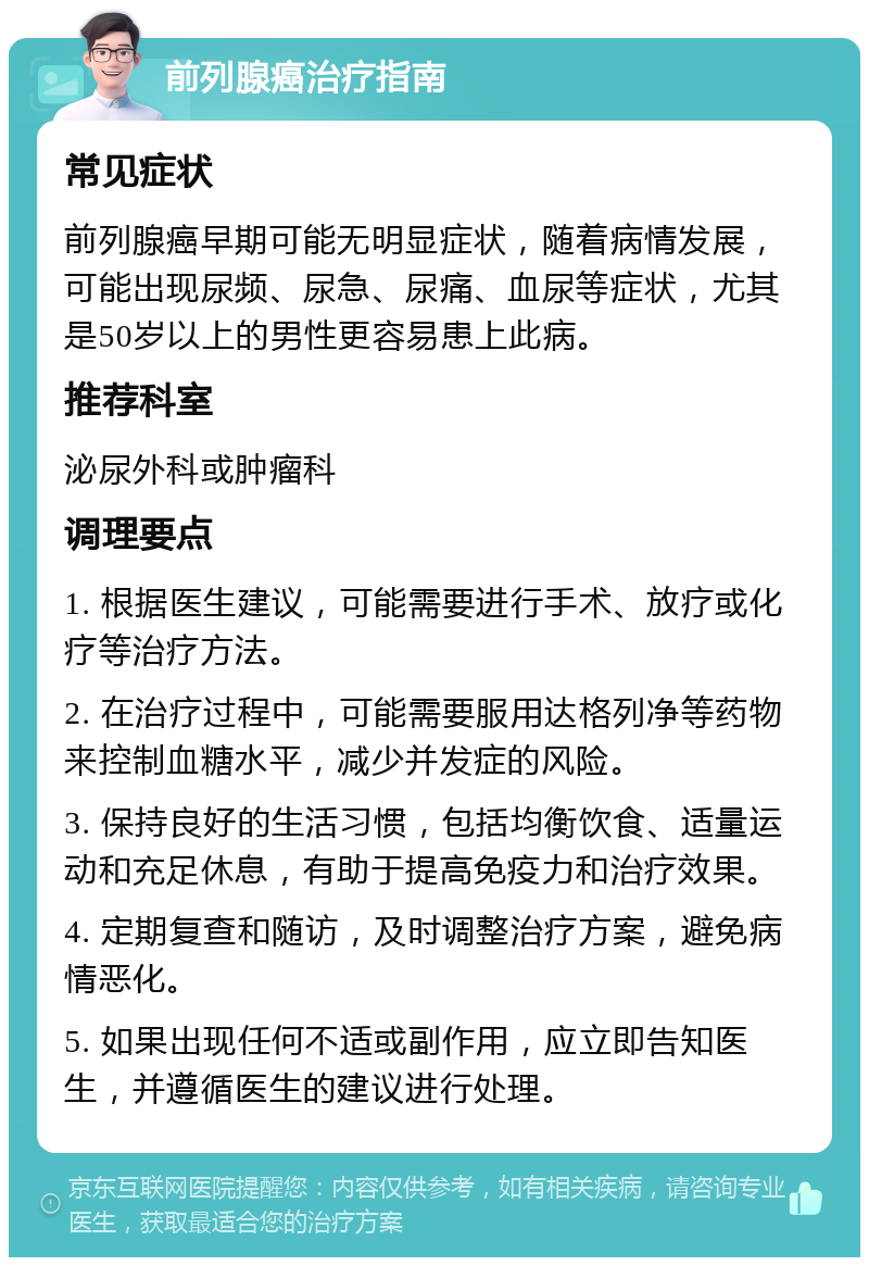 前列腺癌治疗指南 常见症状 前列腺癌早期可能无明显症状，随着病情发展，可能出现尿频、尿急、尿痛、血尿等症状，尤其是50岁以上的男性更容易患上此病。 推荐科室 泌尿外科或肿瘤科 调理要点 1. 根据医生建议，可能需要进行手术、放疗或化疗等治疗方法。 2. 在治疗过程中，可能需要服用达格列净等药物来控制血糖水平，减少并发症的风险。 3. 保持良好的生活习惯，包括均衡饮食、适量运动和充足休息，有助于提高免疫力和治疗效果。 4. 定期复查和随访，及时调整治疗方案，避免病情恶化。 5. 如果出现任何不适或副作用，应立即告知医生，并遵循医生的建议进行处理。