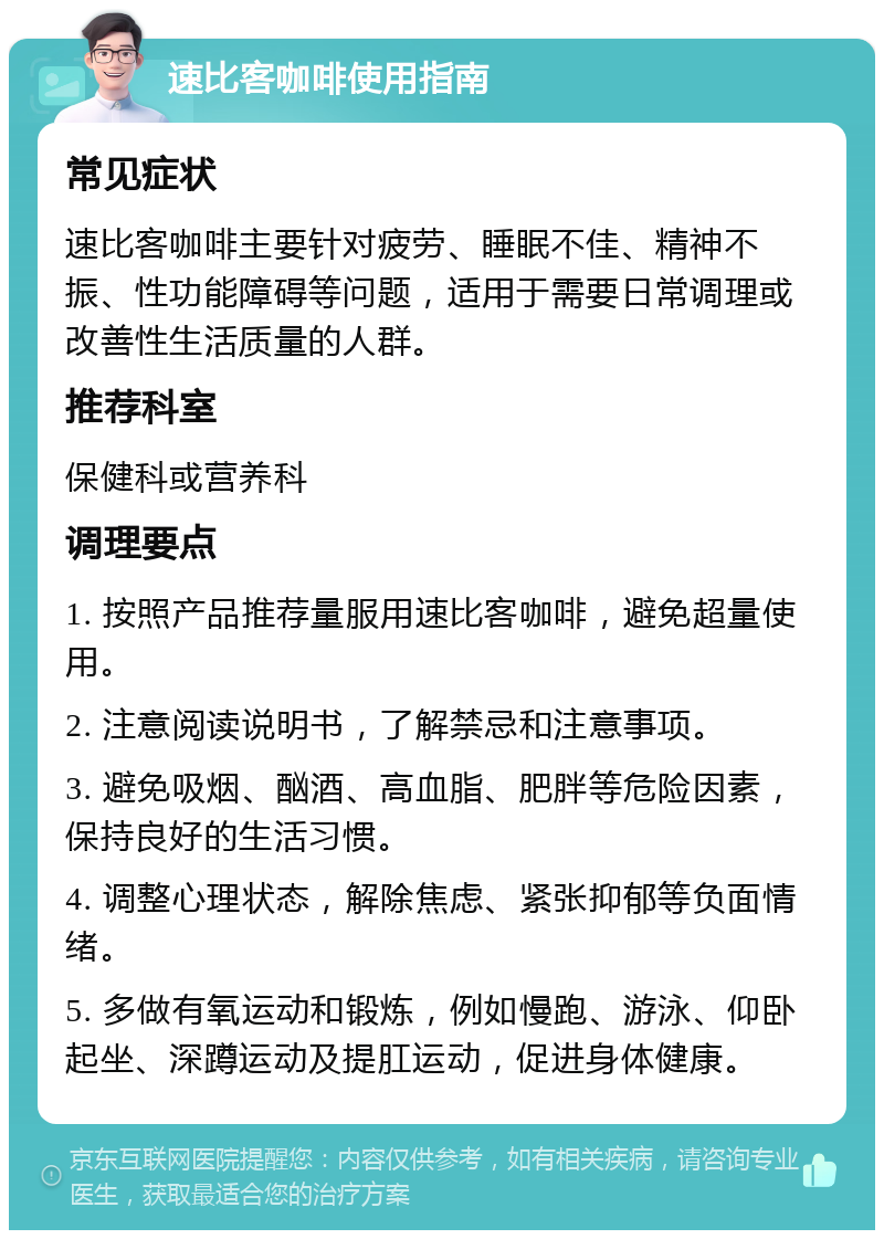 速比客咖啡使用指南 常见症状 速比客咖啡主要针对疲劳、睡眠不佳、精神不振、性功能障碍等问题，适用于需要日常调理或改善性生活质量的人群。 推荐科室 保健科或营养科 调理要点 1. 按照产品推荐量服用速比客咖啡，避免超量使用。 2. 注意阅读说明书，了解禁忌和注意事项。 3. 避免吸烟、酗酒、高血脂、肥胖等危险因素，保持良好的生活习惯。 4. 调整心理状态，解除焦虑、紧张抑郁等负面情绪。 5. 多做有氧运动和锻炼，例如慢跑、游泳、仰卧起坐、深蹲运动及提肛运动，促进身体健康。