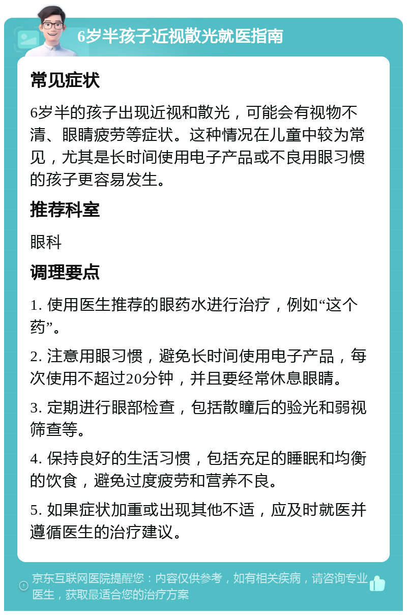 6岁半孩子近视散光就医指南 常见症状 6岁半的孩子出现近视和散光，可能会有视物不清、眼睛疲劳等症状。这种情况在儿童中较为常见，尤其是长时间使用电子产品或不良用眼习惯的孩子更容易发生。 推荐科室 眼科 调理要点 1. 使用医生推荐的眼药水进行治疗，例如“这个药”。 2. 注意用眼习惯，避免长时间使用电子产品，每次使用不超过20分钟，并且要经常休息眼睛。 3. 定期进行眼部检查，包括散瞳后的验光和弱视筛查等。 4. 保持良好的生活习惯，包括充足的睡眠和均衡的饮食，避免过度疲劳和营养不良。 5. 如果症状加重或出现其他不适，应及时就医并遵循医生的治疗建议。