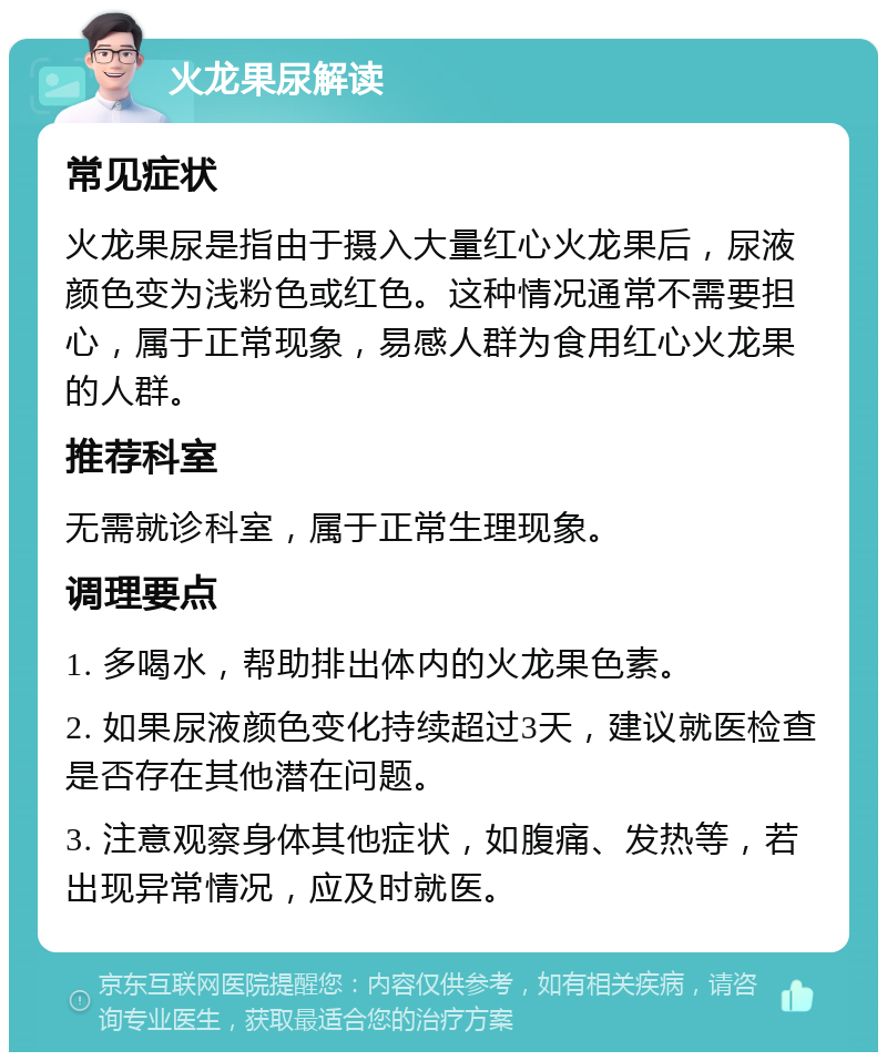 火龙果尿解读 常见症状 火龙果尿是指由于摄入大量红心火龙果后，尿液颜色变为浅粉色或红色。这种情况通常不需要担心，属于正常现象，易感人群为食用红心火龙果的人群。 推荐科室 无需就诊科室，属于正常生理现象。 调理要点 1. 多喝水，帮助排出体内的火龙果色素。 2. 如果尿液颜色变化持续超过3天，建议就医检查是否存在其他潜在问题。 3. 注意观察身体其他症状，如腹痛、发热等，若出现异常情况，应及时就医。