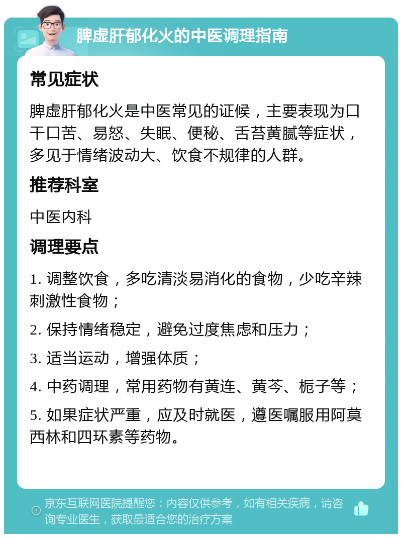 脾虚肝郁化火的中医调理指南 常见症状 脾虚肝郁化火是中医常见的证候，主要表现为口干口苦、易怒、失眠、便秘、舌苔黄腻等症状，多见于情绪波动大、饮食不规律的人群。 推荐科室 中医内科 调理要点 1. 调整饮食，多吃清淡易消化的食物，少吃辛辣刺激性食物； 2. 保持情绪稳定，避免过度焦虑和压力； 3. 适当运动，增强体质； 4. 中药调理，常用药物有黄连、黄芩、栀子等； 5. 如果症状严重，应及时就医，遵医嘱服用阿莫西林和四环素等药物。