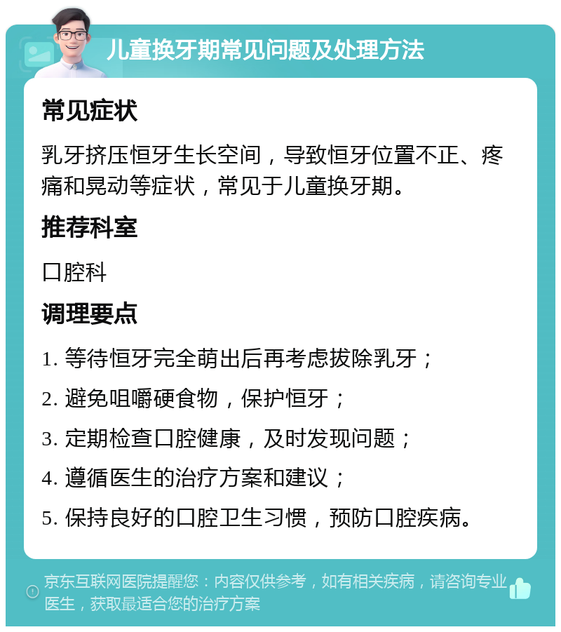 儿童换牙期常见问题及处理方法 常见症状 乳牙挤压恒牙生长空间，导致恒牙位置不正、疼痛和晃动等症状，常见于儿童换牙期。 推荐科室 口腔科 调理要点 1. 等待恒牙完全萌出后再考虑拔除乳牙； 2. 避免咀嚼硬食物，保护恒牙； 3. 定期检查口腔健康，及时发现问题； 4. 遵循医生的治疗方案和建议； 5. 保持良好的口腔卫生习惯，预防口腔疾病。