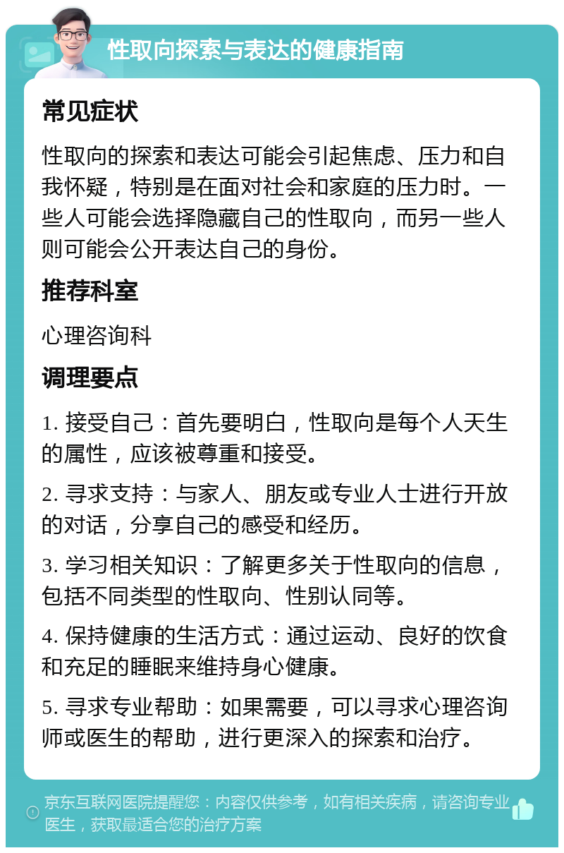 性取向探索与表达的健康指南 常见症状 性取向的探索和表达可能会引起焦虑、压力和自我怀疑，特别是在面对社会和家庭的压力时。一些人可能会选择隐藏自己的性取向，而另一些人则可能会公开表达自己的身份。 推荐科室 心理咨询科 调理要点 1. 接受自己：首先要明白，性取向是每个人天生的属性，应该被尊重和接受。 2. 寻求支持：与家人、朋友或专业人士进行开放的对话，分享自己的感受和经历。 3. 学习相关知识：了解更多关于性取向的信息，包括不同类型的性取向、性别认同等。 4. 保持健康的生活方式：通过运动、良好的饮食和充足的睡眠来维持身心健康。 5. 寻求专业帮助：如果需要，可以寻求心理咨询师或医生的帮助，进行更深入的探索和治疗。