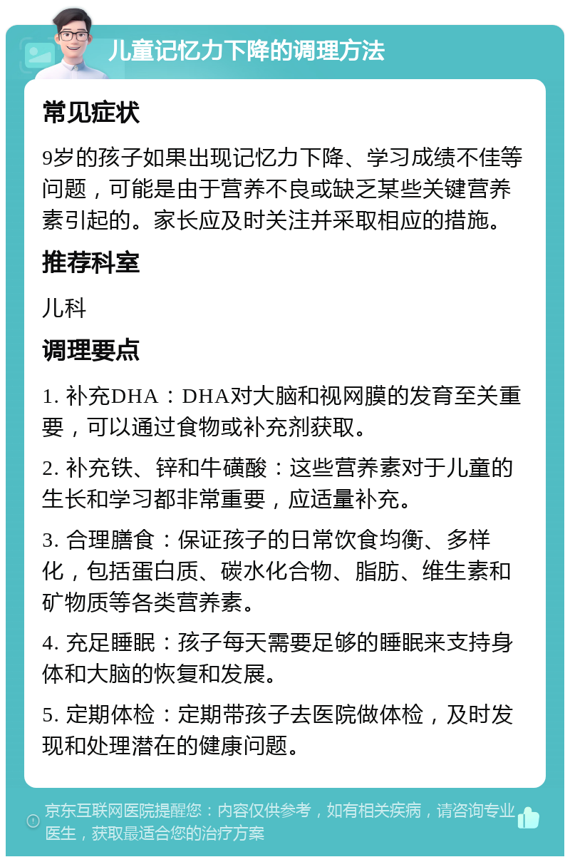 儿童记忆力下降的调理方法 常见症状 9岁的孩子如果出现记忆力下降、学习成绩不佳等问题，可能是由于营养不良或缺乏某些关键营养素引起的。家长应及时关注并采取相应的措施。 推荐科室 儿科 调理要点 1. 补充DHA：DHA对大脑和视网膜的发育至关重要，可以通过食物或补充剂获取。 2. 补充铁、锌和牛磺酸：这些营养素对于儿童的生长和学习都非常重要，应适量补充。 3. 合理膳食：保证孩子的日常饮食均衡、多样化，包括蛋白质、碳水化合物、脂肪、维生素和矿物质等各类营养素。 4. 充足睡眠：孩子每天需要足够的睡眠来支持身体和大脑的恢复和发展。 5. 定期体检：定期带孩子去医院做体检，及时发现和处理潜在的健康问题。