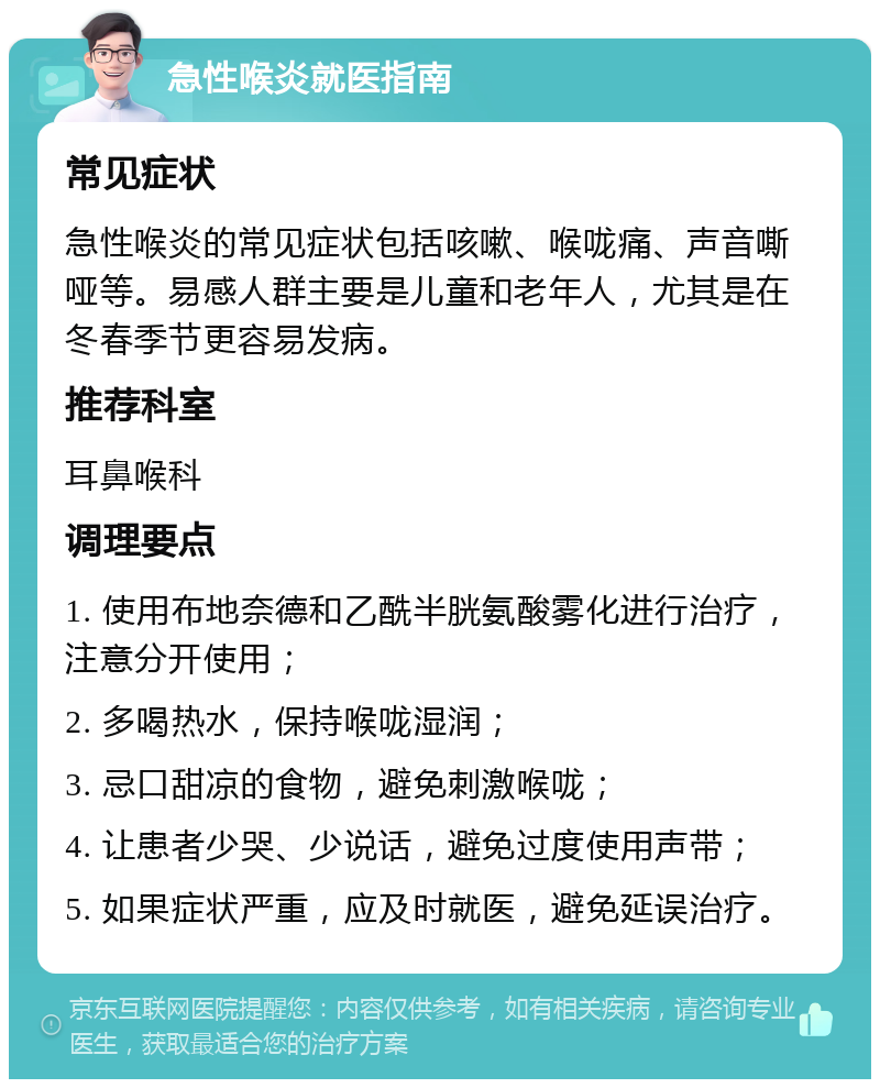 急性喉炎就医指南 常见症状 急性喉炎的常见症状包括咳嗽、喉咙痛、声音嘶哑等。易感人群主要是儿童和老年人，尤其是在冬春季节更容易发病。 推荐科室 耳鼻喉科 调理要点 1. 使用布地奈德和乙酰半胱氨酸雾化进行治疗，注意分开使用； 2. 多喝热水，保持喉咙湿润； 3. 忌口甜凉的食物，避免刺激喉咙； 4. 让患者少哭、少说话，避免过度使用声带； 5. 如果症状严重，应及时就医，避免延误治疗。