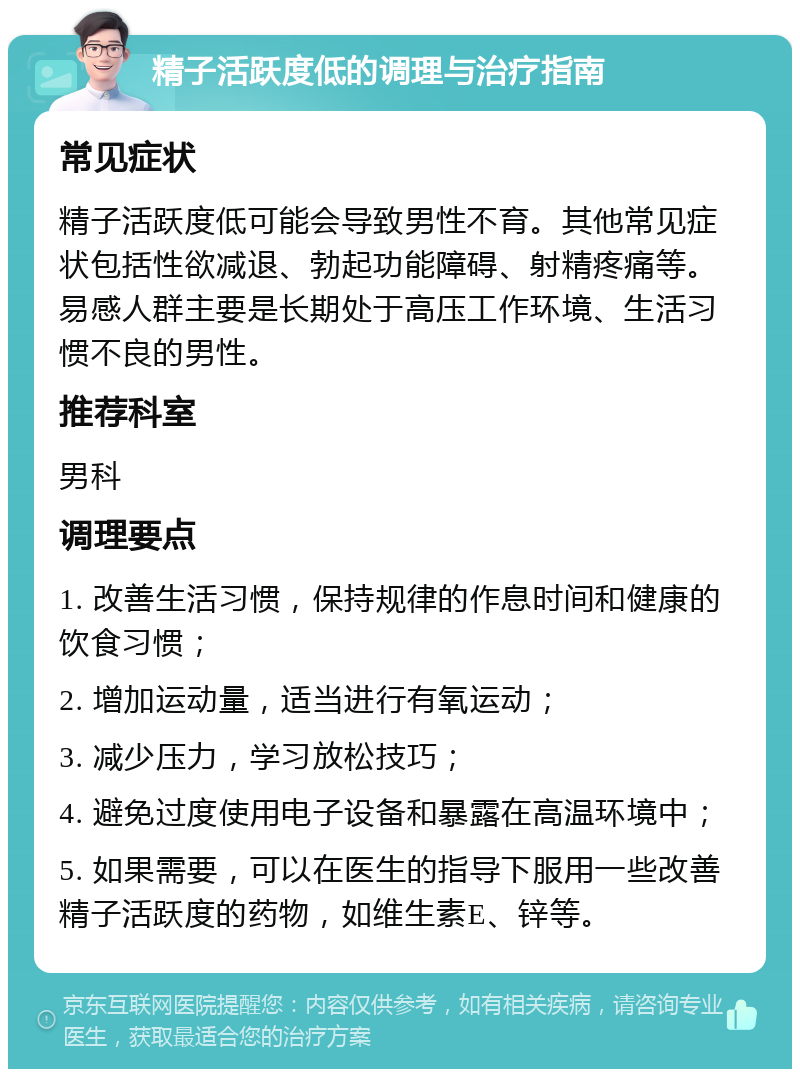 精子活跃度低的调理与治疗指南 常见症状 精子活跃度低可能会导致男性不育。其他常见症状包括性欲减退、勃起功能障碍、射精疼痛等。易感人群主要是长期处于高压工作环境、生活习惯不良的男性。 推荐科室 男科 调理要点 1. 改善生活习惯，保持规律的作息时间和健康的饮食习惯； 2. 增加运动量，适当进行有氧运动； 3. 减少压力，学习放松技巧； 4. 避免过度使用电子设备和暴露在高温环境中； 5. 如果需要，可以在医生的指导下服用一些改善精子活跃度的药物，如维生素E、锌等。