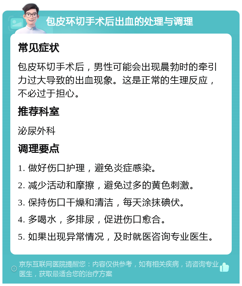 包皮环切手术后出血的处理与调理 常见症状 包皮环切手术后，男性可能会出现晨勃时的牵引力过大导致的出血现象。这是正常的生理反应，不必过于担心。 推荐科室 泌尿外科 调理要点 1. 做好伤口护理，避免炎症感染。 2. 减少活动和摩擦，避免过多的黄色刺激。 3. 保持伤口干燥和清洁，每天涂抹碘伏。 4. 多喝水，多排尿，促进伤口愈合。 5. 如果出现异常情况，及时就医咨询专业医生。