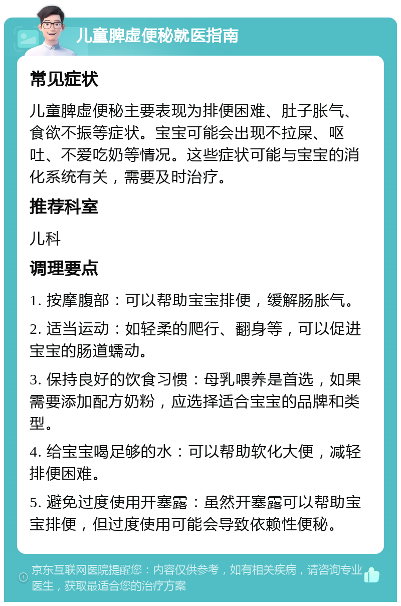 儿童脾虚便秘就医指南 常见症状 儿童脾虚便秘主要表现为排便困难、肚子胀气、食欲不振等症状。宝宝可能会出现不拉屎、呕吐、不爱吃奶等情况。这些症状可能与宝宝的消化系统有关，需要及时治疗。 推荐科室 儿科 调理要点 1. 按摩腹部：可以帮助宝宝排便，缓解肠胀气。 2. 适当运动：如轻柔的爬行、翻身等，可以促进宝宝的肠道蠕动。 3. 保持良好的饮食习惯：母乳喂养是首选，如果需要添加配方奶粉，应选择适合宝宝的品牌和类型。 4. 给宝宝喝足够的水：可以帮助软化大便，减轻排便困难。 5. 避免过度使用开塞露：虽然开塞露可以帮助宝宝排便，但过度使用可能会导致依赖性便秘。