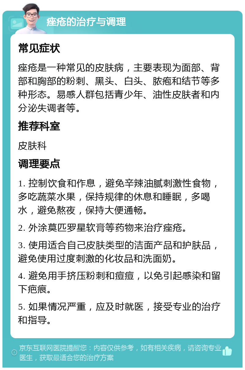 痤疮的治疗与调理 常见症状 痤疮是一种常见的皮肤病，主要表现为面部、背部和胸部的粉刺、黑头、白头、脓疱和结节等多种形态。易感人群包括青少年、油性皮肤者和内分泌失调者等。 推荐科室 皮肤科 调理要点 1. 控制饮食和作息，避免辛辣油腻刺激性食物，多吃蔬菜水果，保持规律的休息和睡眠，多喝水，避免熬夜，保持大便通畅。 2. 外涂莫匹罗星软膏等药物来治疗痤疮。 3. 使用适合自己皮肤类型的洁面产品和护肤品，避免使用过度刺激的化妆品和洗面奶。 4. 避免用手挤压粉刺和痘痘，以免引起感染和留下疤痕。 5. 如果情况严重，应及时就医，接受专业的治疗和指导。