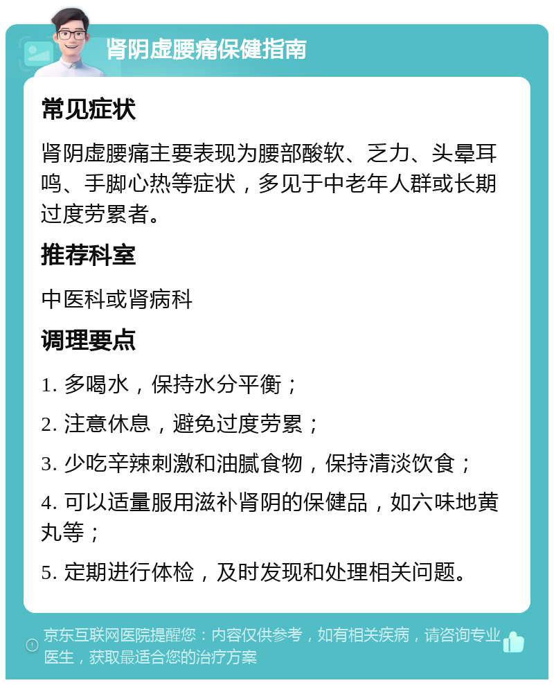 肾阴虚腰痛保健指南 常见症状 肾阴虚腰痛主要表现为腰部酸软、乏力、头晕耳鸣、手脚心热等症状，多见于中老年人群或长期过度劳累者。 推荐科室 中医科或肾病科 调理要点 1. 多喝水，保持水分平衡； 2. 注意休息，避免过度劳累； 3. 少吃辛辣刺激和油腻食物，保持清淡饮食； 4. 可以适量服用滋补肾阴的保健品，如六味地黄丸等； 5. 定期进行体检，及时发现和处理相关问题。