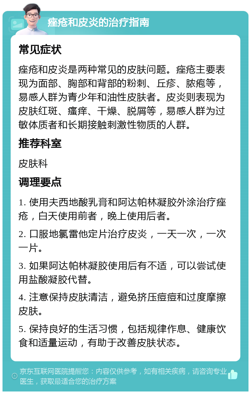 痤疮和皮炎的治疗指南 常见症状 痤疮和皮炎是两种常见的皮肤问题。痤疮主要表现为面部、胸部和背部的粉刺、丘疹、脓疱等，易感人群为青少年和油性皮肤者。皮炎则表现为皮肤红斑、瘙痒、干燥、脱屑等，易感人群为过敏体质者和长期接触刺激性物质的人群。 推荐科室 皮肤科 调理要点 1. 使用夫西地酸乳膏和阿达帕林凝胶外涂治疗痤疮，白天使用前者，晚上使用后者。 2. 口服地氯雷他定片治疗皮炎，一天一次，一次一片。 3. 如果阿达帕林凝胶使用后有不适，可以尝试使用盐酸凝胶代替。 4. 注意保持皮肤清洁，避免挤压痘痘和过度摩擦皮肤。 5. 保持良好的生活习惯，包括规律作息、健康饮食和适量运动，有助于改善皮肤状态。