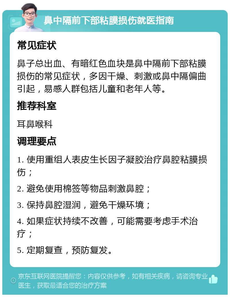 鼻中隔前下部粘膜损伤就医指南 常见症状 鼻子总出血、有暗红色血块是鼻中隔前下部粘膜损伤的常见症状，多因干燥、刺激或鼻中隔偏曲引起，易感人群包括儿童和老年人等。 推荐科室 耳鼻喉科 调理要点 1. 使用重组人表皮生长因子凝胶治疗鼻腔粘膜损伤； 2. 避免使用棉签等物品刺激鼻腔； 3. 保持鼻腔湿润，避免干燥环境； 4. 如果症状持续不改善，可能需要考虑手术治疗； 5. 定期复查，预防复发。