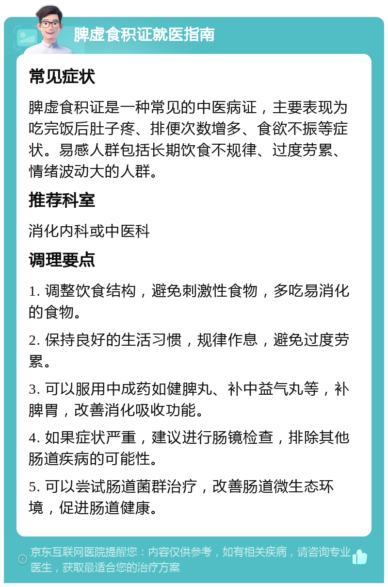 脾虚食积证就医指南 常见症状 脾虚食积证是一种常见的中医病证，主要表现为吃完饭后肚子疼、排便次数增多、食欲不振等症状。易感人群包括长期饮食不规律、过度劳累、情绪波动大的人群。 推荐科室 消化内科或中医科 调理要点 1. 调整饮食结构，避免刺激性食物，多吃易消化的食物。 2. 保持良好的生活习惯，规律作息，避免过度劳累。 3. 可以服用中成药如健脾丸、补中益气丸等，补脾胃，改善消化吸收功能。 4. 如果症状严重，建议进行肠镜检查，排除其他肠道疾病的可能性。 5. 可以尝试肠道菌群治疗，改善肠道微生态环境，促进肠道健康。