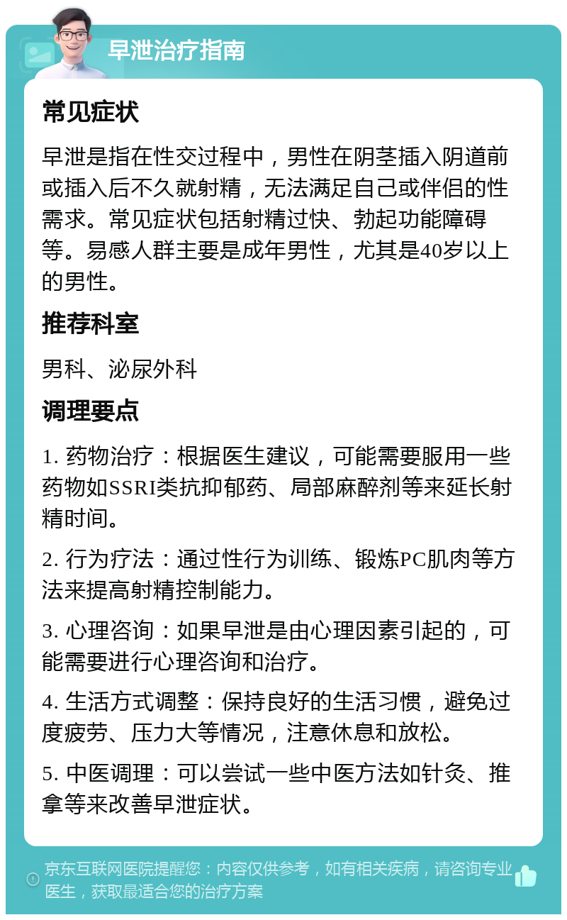 早泄治疗指南 常见症状 早泄是指在性交过程中，男性在阴茎插入阴道前或插入后不久就射精，无法满足自己或伴侣的性需求。常见症状包括射精过快、勃起功能障碍等。易感人群主要是成年男性，尤其是40岁以上的男性。 推荐科室 男科、泌尿外科 调理要点 1. 药物治疗：根据医生建议，可能需要服用一些药物如SSRI类抗抑郁药、局部麻醉剂等来延长射精时间。 2. 行为疗法：通过性行为训练、锻炼PC肌肉等方法来提高射精控制能力。 3. 心理咨询：如果早泄是由心理因素引起的，可能需要进行心理咨询和治疗。 4. 生活方式调整：保持良好的生活习惯，避免过度疲劳、压力大等情况，注意休息和放松。 5. 中医调理：可以尝试一些中医方法如针灸、推拿等来改善早泄症状。