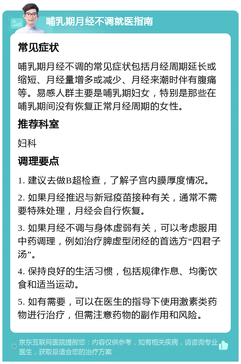 哺乳期月经不调就医指南 常见症状 哺乳期月经不调的常见症状包括月经周期延长或缩短、月经量增多或减少、月经来潮时伴有腹痛等。易感人群主要是哺乳期妇女，特别是那些在哺乳期间没有恢复正常月经周期的女性。 推荐科室 妇科 调理要点 1. 建议去做B超检查，了解子宫内膜厚度情况。 2. 如果月经推迟与新冠疫苗接种有关，通常不需要特殊处理，月经会自行恢复。 3. 如果月经不调与身体虚弱有关，可以考虑服用中药调理，例如治疗脾虚型闭经的首选方“四君子汤”。 4. 保持良好的生活习惯，包括规律作息、均衡饮食和适当运动。 5. 如有需要，可以在医生的指导下使用激素类药物进行治疗，但需注意药物的副作用和风险。