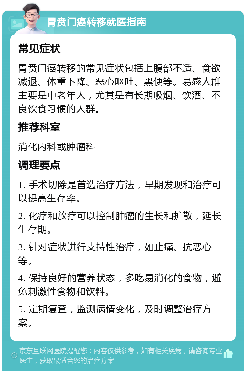 胃贲门癌转移就医指南 常见症状 胃贲门癌转移的常见症状包括上腹部不适、食欲减退、体重下降、恶心呕吐、黑便等。易感人群主要是中老年人，尤其是有长期吸烟、饮酒、不良饮食习惯的人群。 推荐科室 消化内科或肿瘤科 调理要点 1. 手术切除是首选治疗方法，早期发现和治疗可以提高生存率。 2. 化疗和放疗可以控制肿瘤的生长和扩散，延长生存期。 3. 针对症状进行支持性治疗，如止痛、抗恶心等。 4. 保持良好的营养状态，多吃易消化的食物，避免刺激性食物和饮料。 5. 定期复查，监测病情变化，及时调整治疗方案。