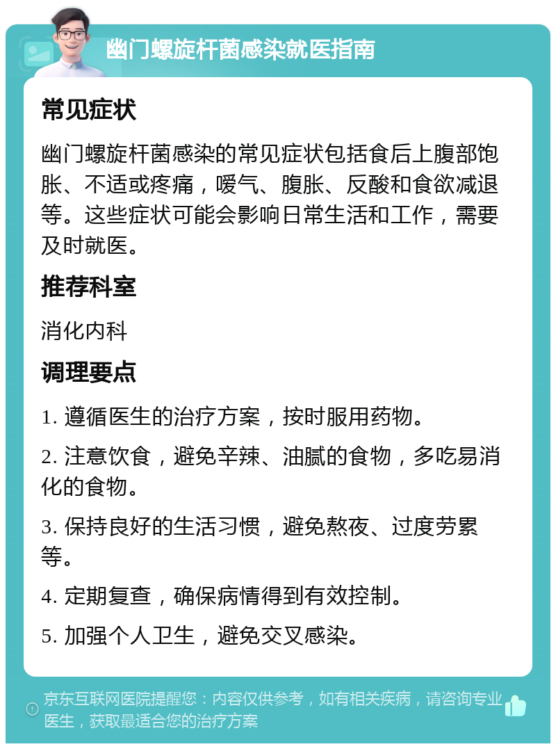 幽门螺旋杆菌感染就医指南 常见症状 幽门螺旋杆菌感染的常见症状包括食后上腹部饱胀、不适或疼痛，嗳气、腹胀、反酸和食欲减退等。这些症状可能会影响日常生活和工作，需要及时就医。 推荐科室 消化内科 调理要点 1. 遵循医生的治疗方案，按时服用药物。 2. 注意饮食，避免辛辣、油腻的食物，多吃易消化的食物。 3. 保持良好的生活习惯，避免熬夜、过度劳累等。 4. 定期复查，确保病情得到有效控制。 5. 加强个人卫生，避免交叉感染。