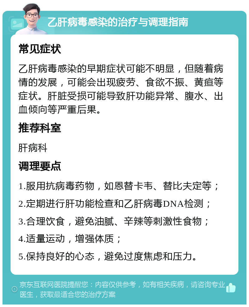 乙肝病毒感染的治疗与调理指南 常见症状 乙肝病毒感染的早期症状可能不明显，但随着病情的发展，可能会出现疲劳、食欲不振、黄疸等症状。肝脏受损可能导致肝功能异常、腹水、出血倾向等严重后果。 推荐科室 肝病科 调理要点 1.服用抗病毒药物，如恩替卡韦、替比夫定等； 2.定期进行肝功能检查和乙肝病毒DNA检测； 3.合理饮食，避免油腻、辛辣等刺激性食物； 4.适量运动，增强体质； 5.保持良好的心态，避免过度焦虑和压力。