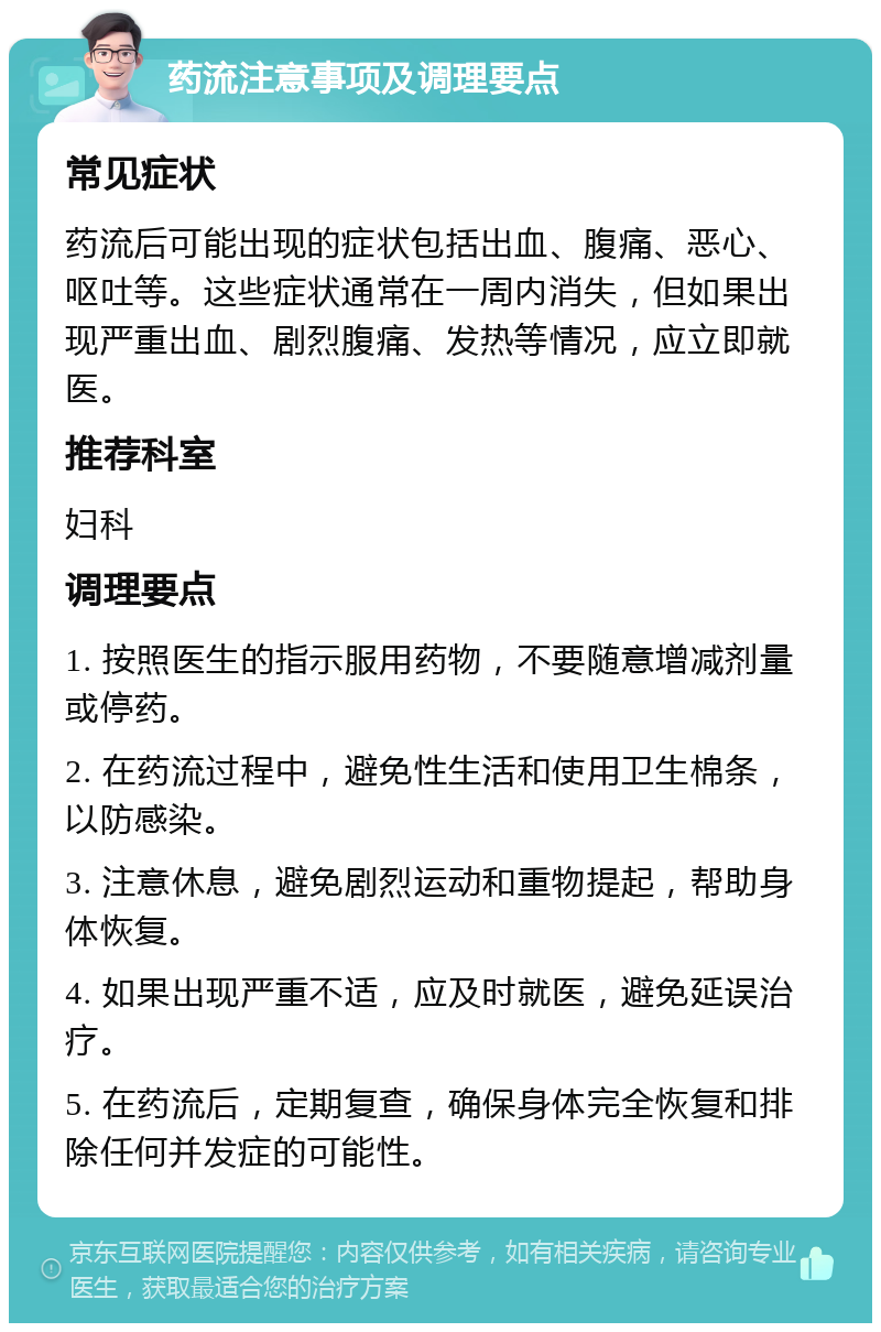 药流注意事项及调理要点 常见症状 药流后可能出现的症状包括出血、腹痛、恶心、呕吐等。这些症状通常在一周内消失，但如果出现严重出血、剧烈腹痛、发热等情况，应立即就医。 推荐科室 妇科 调理要点 1. 按照医生的指示服用药物，不要随意增减剂量或停药。 2. 在药流过程中，避免性生活和使用卫生棉条，以防感染。 3. 注意休息，避免剧烈运动和重物提起，帮助身体恢复。 4. 如果出现严重不适，应及时就医，避免延误治疗。 5. 在药流后，定期复查，确保身体完全恢复和排除任何并发症的可能性。