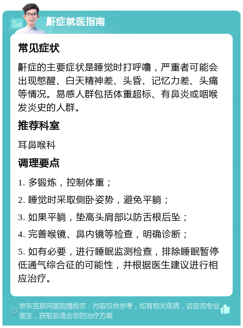 鼾症就医指南 常见症状 鼾症的主要症状是睡觉时打呼噜，严重者可能会出现憋醒、白天精神差、头昏、记忆力差、头痛等情况。易感人群包括体重超标、有鼻炎或咽喉发炎史的人群。 推荐科室 耳鼻喉科 调理要点 1. 多锻炼，控制体重； 2. 睡觉时采取侧卧姿势，避免平躺； 3. 如果平躺，垫高头肩部以防舌根后坠； 4. 完善喉镜、鼻内镜等检查，明确诊断； 5. 如有必要，进行睡眠监测检查，排除睡眠暂停低通气综合征的可能性，并根据医生建议进行相应治疗。