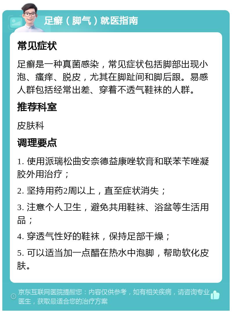 足癣（脚气）就医指南 常见症状 足癣是一种真菌感染，常见症状包括脚部出现小泡、瘙痒、脱皮，尤其在脚趾间和脚后跟。易感人群包括经常出差、穿着不透气鞋袜的人群。 推荐科室 皮肤科 调理要点 1. 使用派瑞松曲安奈德益康唑软膏和联苯苄唑凝胶外用治疗； 2. 坚持用药2周以上，直至症状消失； 3. 注意个人卫生，避免共用鞋袜、浴盆等生活用品； 4. 穿透气性好的鞋袜，保持足部干燥； 5. 可以适当加一点醋在热水中泡脚，帮助软化皮肤。