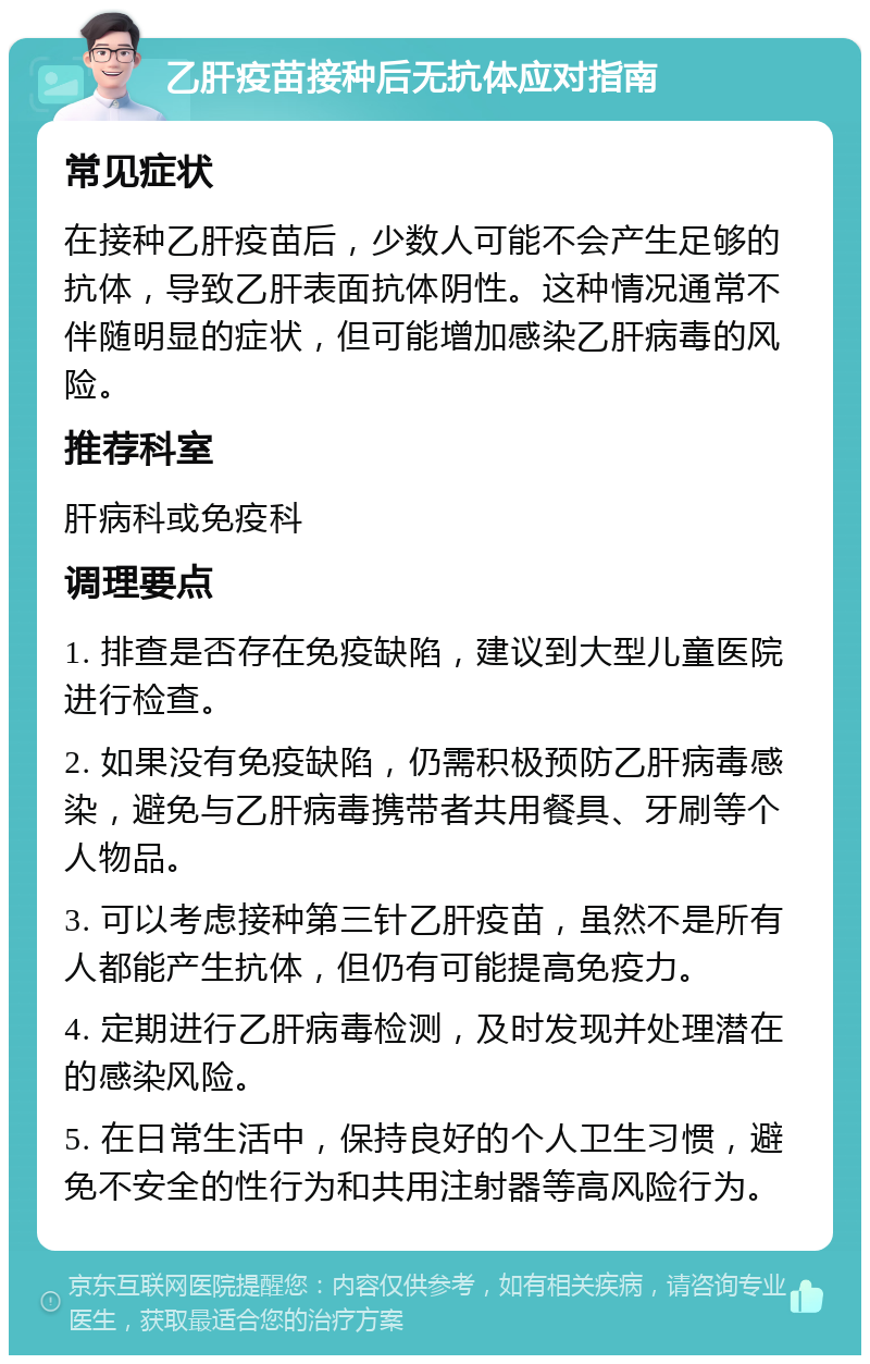 乙肝疫苗接种后无抗体应对指南 常见症状 在接种乙肝疫苗后，少数人可能不会产生足够的抗体，导致乙肝表面抗体阴性。这种情况通常不伴随明显的症状，但可能增加感染乙肝病毒的风险。 推荐科室 肝病科或免疫科 调理要点 1. 排查是否存在免疫缺陷，建议到大型儿童医院进行检查。 2. 如果没有免疫缺陷，仍需积极预防乙肝病毒感染，避免与乙肝病毒携带者共用餐具、牙刷等个人物品。 3. 可以考虑接种第三针乙肝疫苗，虽然不是所有人都能产生抗体，但仍有可能提高免疫力。 4. 定期进行乙肝病毒检测，及时发现并处理潜在的感染风险。 5. 在日常生活中，保持良好的个人卫生习惯，避免不安全的性行为和共用注射器等高风险行为。