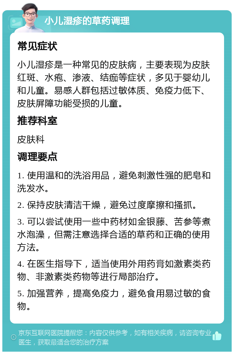 小儿湿疹的草药调理 常见症状 小儿湿疹是一种常见的皮肤病，主要表现为皮肤红斑、水疱、渗液、结痂等症状，多见于婴幼儿和儿童。易感人群包括过敏体质、免疫力低下、皮肤屏障功能受损的儿童。 推荐科室 皮肤科 调理要点 1. 使用温和的洗浴用品，避免刺激性强的肥皂和洗发水。 2. 保持皮肤清洁干燥，避免过度摩擦和搔抓。 3. 可以尝试使用一些中药材如金银藤、苦参等煮水泡澡，但需注意选择合适的草药和正确的使用方法。 4. 在医生指导下，适当使用外用药膏如激素类药物、非激素类药物等进行局部治疗。 5. 加强营养，提高免疫力，避免食用易过敏的食物。