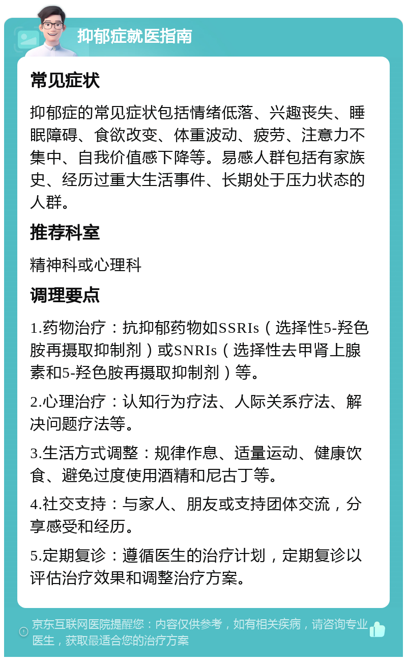 抑郁症就医指南 常见症状 抑郁症的常见症状包括情绪低落、兴趣丧失、睡眠障碍、食欲改变、体重波动、疲劳、注意力不集中、自我价值感下降等。易感人群包括有家族史、经历过重大生活事件、长期处于压力状态的人群。 推荐科室 精神科或心理科 调理要点 1.药物治疗：抗抑郁药物如SSRIs（选择性5-羟色胺再摄取抑制剂）或SNRIs（选择性去甲肾上腺素和5-羟色胺再摄取抑制剂）等。 2.心理治疗：认知行为疗法、人际关系疗法、解决问题疗法等。 3.生活方式调整：规律作息、适量运动、健康饮食、避免过度使用酒精和尼古丁等。 4.社交支持：与家人、朋友或支持团体交流，分享感受和经历。 5.定期复诊：遵循医生的治疗计划，定期复诊以评估治疗效果和调整治疗方案。