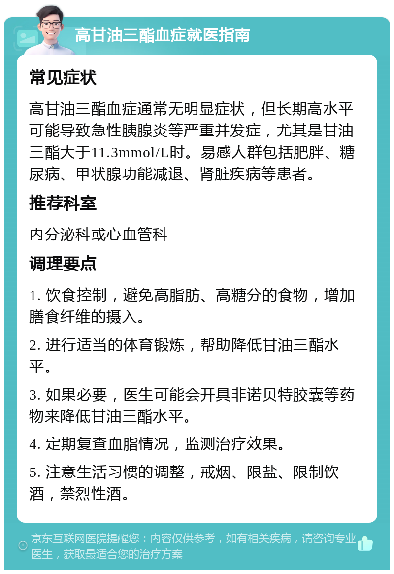 高甘油三酯血症就医指南 常见症状 高甘油三酯血症通常无明显症状，但长期高水平可能导致急性胰腺炎等严重并发症，尤其是甘油三酯大于11.3mmol/L时。易感人群包括肥胖、糖尿病、甲状腺功能减退、肾脏疾病等患者。 推荐科室 内分泌科或心血管科 调理要点 1. 饮食控制，避免高脂肪、高糖分的食物，增加膳食纤维的摄入。 2. 进行适当的体育锻炼，帮助降低甘油三酯水平。 3. 如果必要，医生可能会开具非诺贝特胶囊等药物来降低甘油三酯水平。 4. 定期复查血脂情况，监测治疗效果。 5. 注意生活习惯的调整，戒烟、限盐、限制饮酒，禁烈性酒。