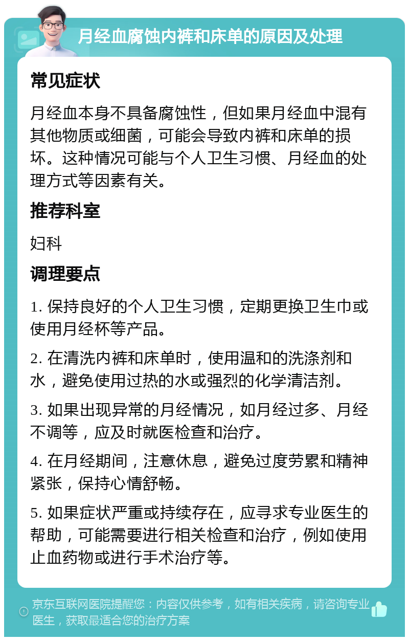 月经血腐蚀内裤和床单的原因及处理 常见症状 月经血本身不具备腐蚀性，但如果月经血中混有其他物质或细菌，可能会导致内裤和床单的损坏。这种情况可能与个人卫生习惯、月经血的处理方式等因素有关。 推荐科室 妇科 调理要点 1. 保持良好的个人卫生习惯，定期更换卫生巾或使用月经杯等产品。 2. 在清洗内裤和床单时，使用温和的洗涤剂和水，避免使用过热的水或强烈的化学清洁剂。 3. 如果出现异常的月经情况，如月经过多、月经不调等，应及时就医检查和治疗。 4. 在月经期间，注意休息，避免过度劳累和精神紧张，保持心情舒畅。 5. 如果症状严重或持续存在，应寻求专业医生的帮助，可能需要进行相关检查和治疗，例如使用止血药物或进行手术治疗等。