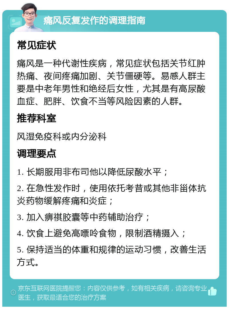 痛风反复发作的调理指南 常见症状 痛风是一种代谢性疾病，常见症状包括关节红肿热痛、夜间疼痛加剧、关节僵硬等。易感人群主要是中老年男性和绝经后女性，尤其是有高尿酸血症、肥胖、饮食不当等风险因素的人群。 推荐科室 风湿免疫科或内分泌科 调理要点 1. 长期服用非布司他以降低尿酸水平； 2. 在急性发作时，使用依托考昔或其他非甾体抗炎药物缓解疼痛和炎症； 3. 加入痹祺胶囊等中药辅助治疗； 4. 饮食上避免高嘌呤食物，限制酒精摄入； 5. 保持适当的体重和规律的运动习惯，改善生活方式。