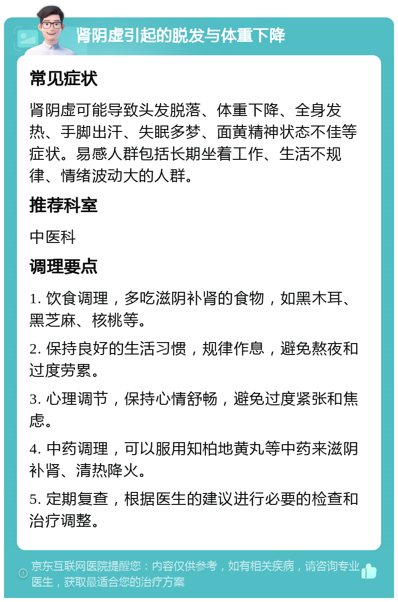 肾阴虚引起的脱发与体重下降 常见症状 肾阴虚可能导致头发脱落、体重下降、全身发热、手脚出汗、失眠多梦、面黄精神状态不佳等症状。易感人群包括长期坐着工作、生活不规律、情绪波动大的人群。 推荐科室 中医科 调理要点 1. 饮食调理，多吃滋阴补肾的食物，如黑木耳、黑芝麻、核桃等。 2. 保持良好的生活习惯，规律作息，避免熬夜和过度劳累。 3. 心理调节，保持心情舒畅，避免过度紧张和焦虑。 4. 中药调理，可以服用知柏地黄丸等中药来滋阴补肾、清热降火。 5. 定期复查，根据医生的建议进行必要的检查和治疗调整。