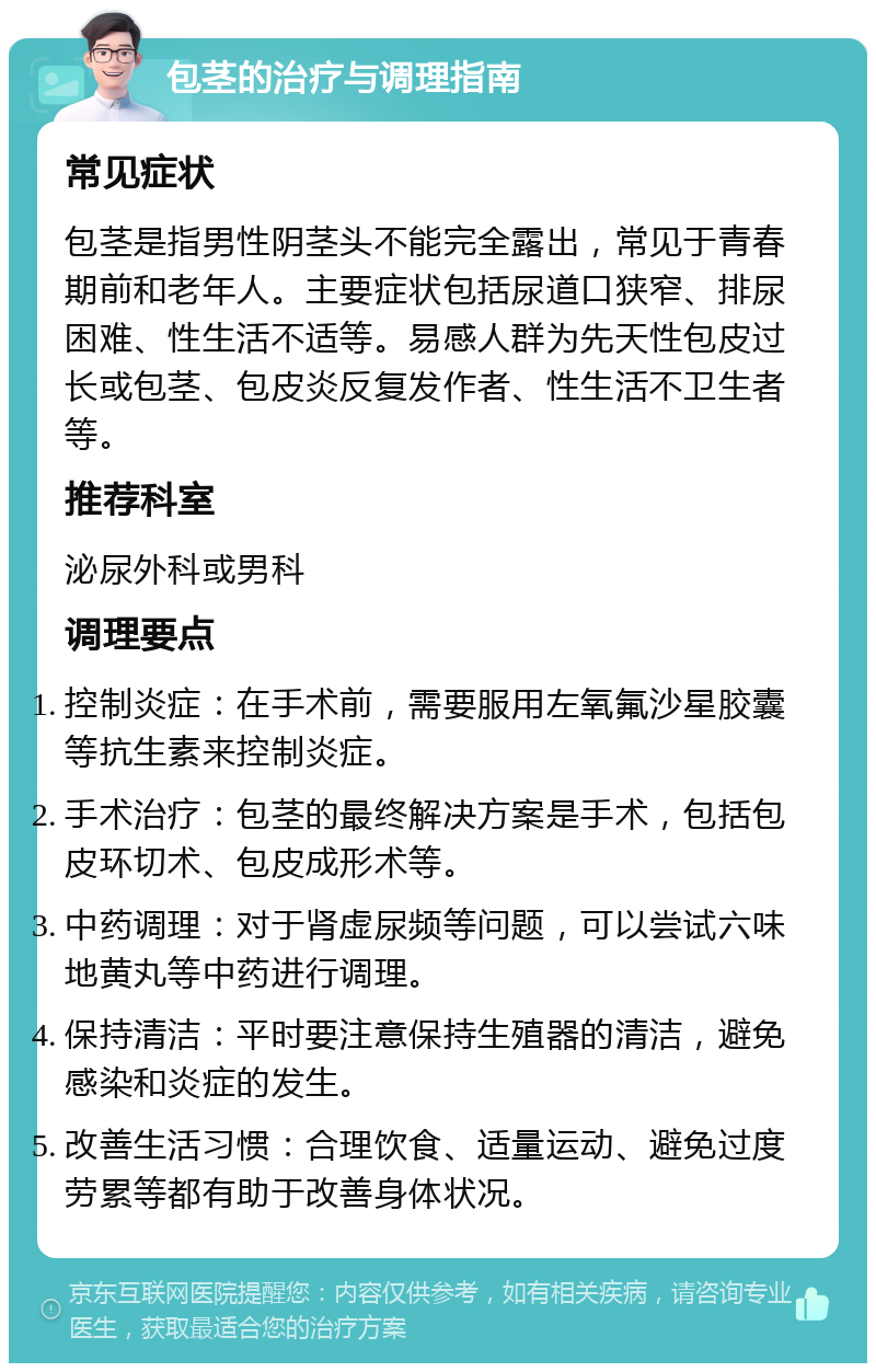 包茎的治疗与调理指南 常见症状 包茎是指男性阴茎头不能完全露出，常见于青春期前和老年人。主要症状包括尿道口狭窄、排尿困难、性生活不适等。易感人群为先天性包皮过长或包茎、包皮炎反复发作者、性生活不卫生者等。 推荐科室 泌尿外科或男科 调理要点 控制炎症：在手术前，需要服用左氧氟沙星胶囊等抗生素来控制炎症。 手术治疗：包茎的最终解决方案是手术，包括包皮环切术、包皮成形术等。 中药调理：对于肾虚尿频等问题，可以尝试六味地黄丸等中药进行调理。 保持清洁：平时要注意保持生殖器的清洁，避免感染和炎症的发生。 改善生活习惯：合理饮食、适量运动、避免过度劳累等都有助于改善身体状况。