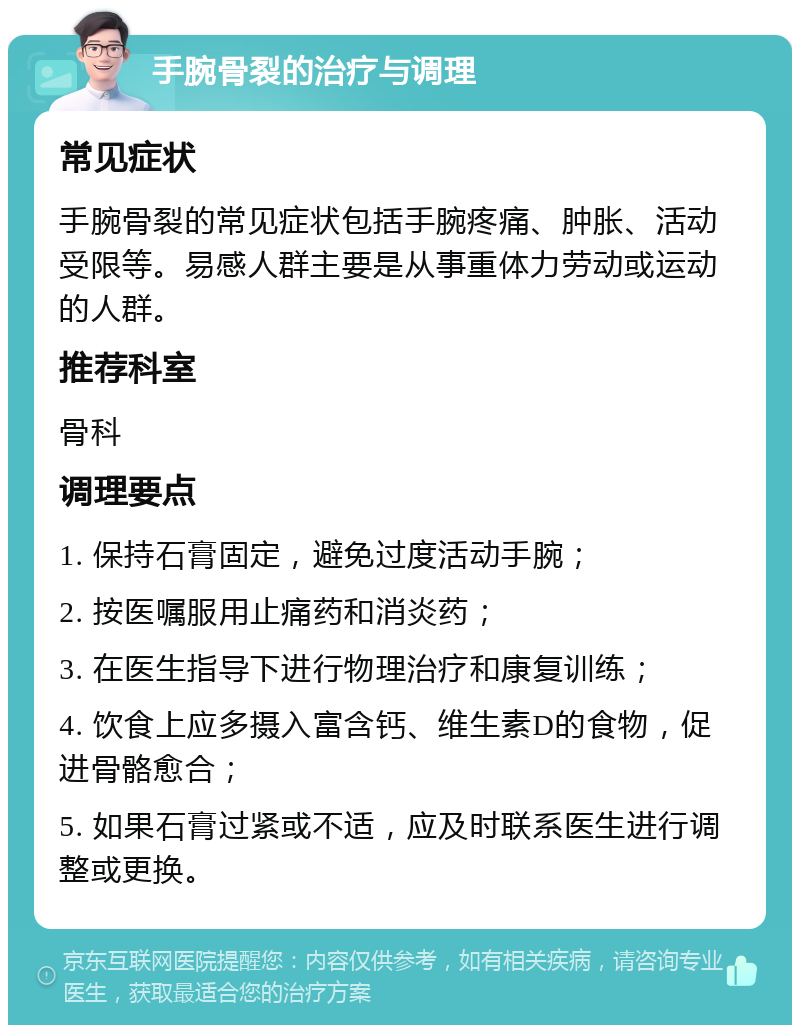 手腕骨裂的治疗与调理 常见症状 手腕骨裂的常见症状包括手腕疼痛、肿胀、活动受限等。易感人群主要是从事重体力劳动或运动的人群。 推荐科室 骨科 调理要点 1. 保持石膏固定，避免过度活动手腕； 2. 按医嘱服用止痛药和消炎药； 3. 在医生指导下进行物理治疗和康复训练； 4. 饮食上应多摄入富含钙、维生素D的食物，促进骨骼愈合； 5. 如果石膏过紧或不适，应及时联系医生进行调整或更换。