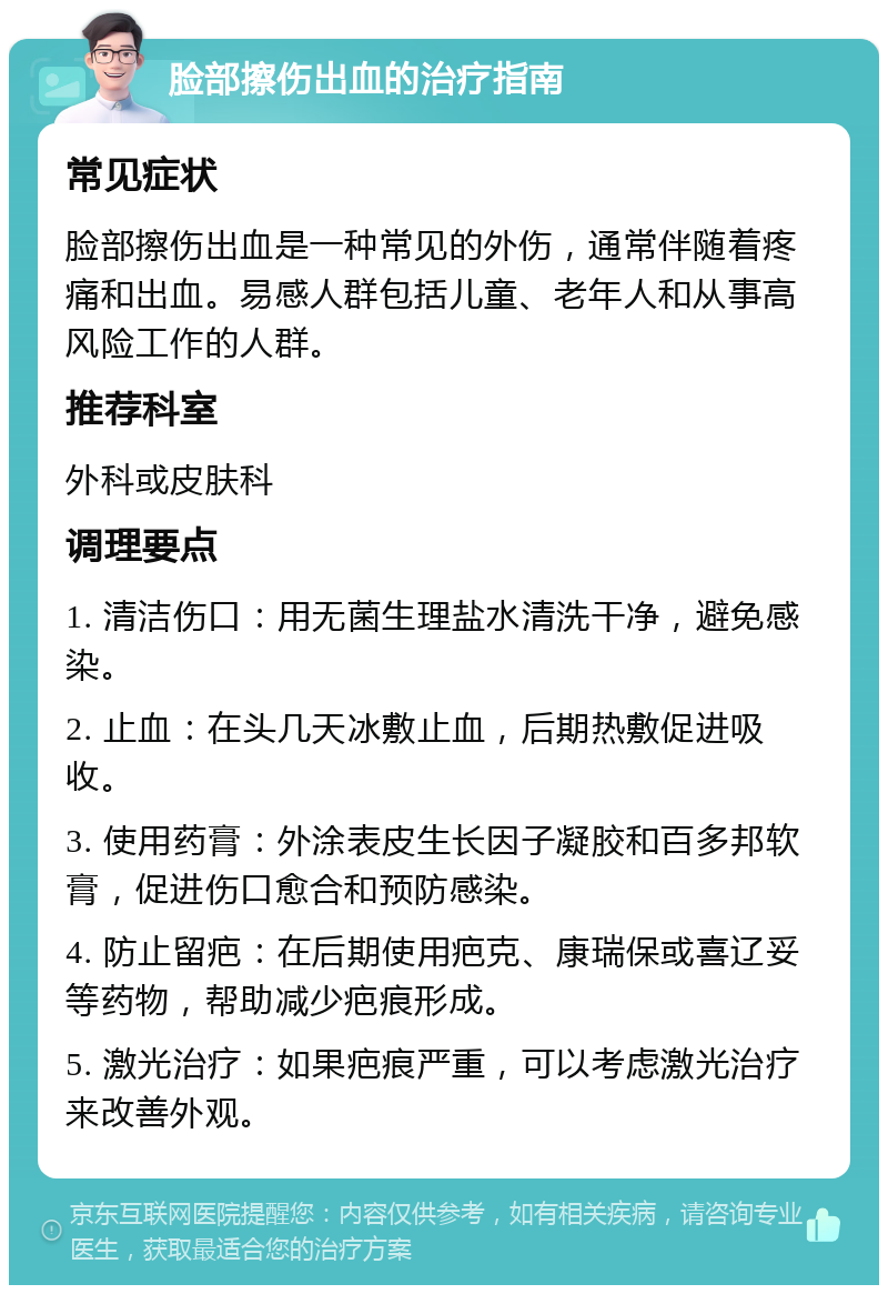 脸部擦伤出血的治疗指南 常见症状 脸部擦伤出血是一种常见的外伤，通常伴随着疼痛和出血。易感人群包括儿童、老年人和从事高风险工作的人群。 推荐科室 外科或皮肤科 调理要点 1. 清洁伤口：用无菌生理盐水清洗干净，避免感染。 2. 止血：在头几天冰敷止血，后期热敷促进吸收。 3. 使用药膏：外涂表皮生长因子凝胶和百多邦软膏，促进伤口愈合和预防感染。 4. 防止留疤：在后期使用疤克、康瑞保或喜辽妥等药物，帮助减少疤痕形成。 5. 激光治疗：如果疤痕严重，可以考虑激光治疗来改善外观。