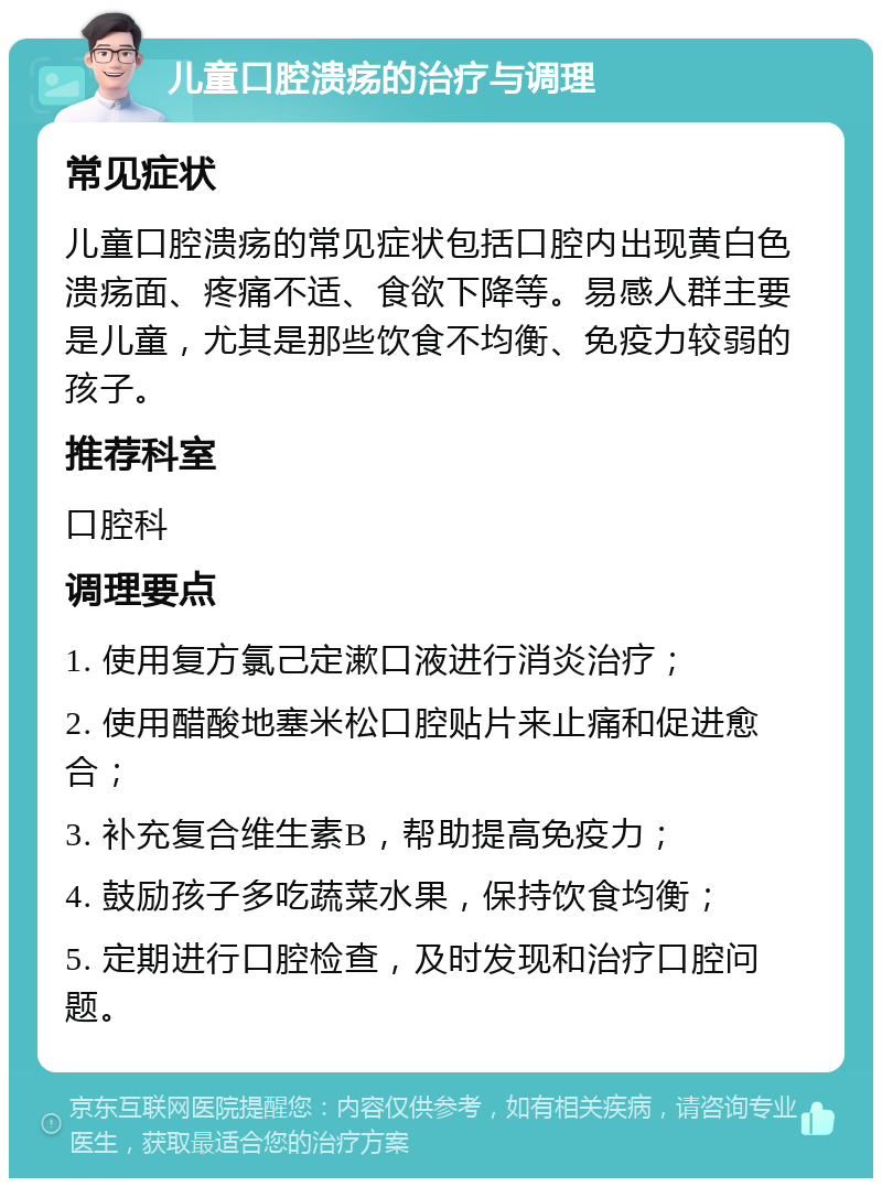 儿童口腔溃疡的治疗与调理 常见症状 儿童口腔溃疡的常见症状包括口腔内出现黄白色溃疡面、疼痛不适、食欲下降等。易感人群主要是儿童，尤其是那些饮食不均衡、免疫力较弱的孩子。 推荐科室 口腔科 调理要点 1. 使用复方氯己定漱口液进行消炎治疗； 2. 使用醋酸地塞米松口腔贴片来止痛和促进愈合； 3. 补充复合维生素B，帮助提高免疫力； 4. 鼓励孩子多吃蔬菜水果，保持饮食均衡； 5. 定期进行口腔检查，及时发现和治疗口腔问题。