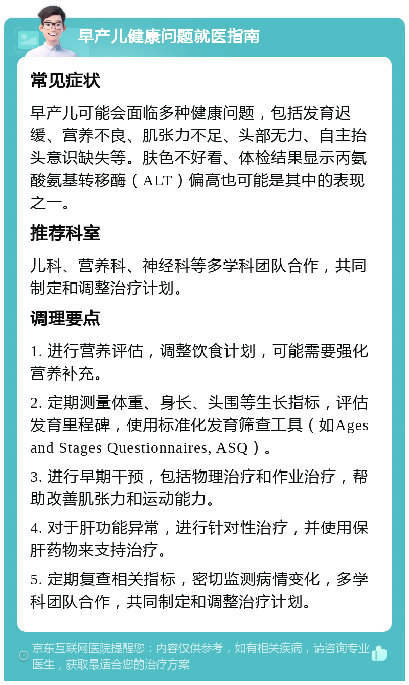 早产儿健康问题就医指南 常见症状 早产儿可能会面临多种健康问题，包括发育迟缓、营养不良、肌张力不足、头部无力、自主抬头意识缺失等。肤色不好看、体检结果显示丙氨酸氨基转移酶（ALT）偏高也可能是其中的表现之一。 推荐科室 儿科、营养科、神经科等多学科团队合作，共同制定和调整治疗计划。 调理要点 1. 进行营养评估，调整饮食计划，可能需要强化营养补充。 2. 定期测量体重、身长、头围等生长指标，评估发育里程碑，使用标准化发育筛查工具（如Ages and Stages Questionnaires, ASQ）。 3. 进行早期干预，包括物理治疗和作业治疗，帮助改善肌张力和运动能力。 4. 对于肝功能异常，进行针对性治疗，并使用保肝药物来支持治疗。 5. 定期复查相关指标，密切监测病情变化，多学科团队合作，共同制定和调整治疗计划。